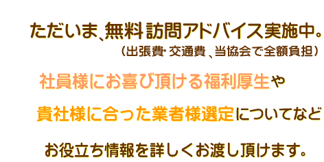 １日１社様、無料アドバイス実施中。出張費・交通費、当協会で全額負担。社員様にお喜び頂ける福利厚生や貴社様に合った業者様選定についても情報をお渡しいただけます。