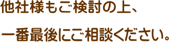 他業者様もご検討の上一番最後にご相談ください